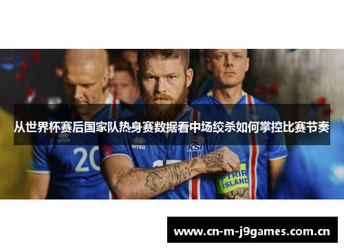 从世界杯赛后国家队热身赛数据看中场绞杀如何掌控比赛节奏